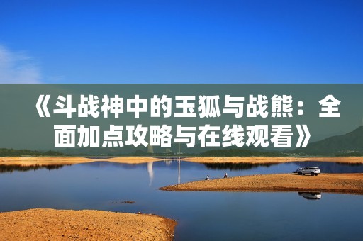 《斗战神中的玉狐与战熊：全面加点攻略与在线观看》