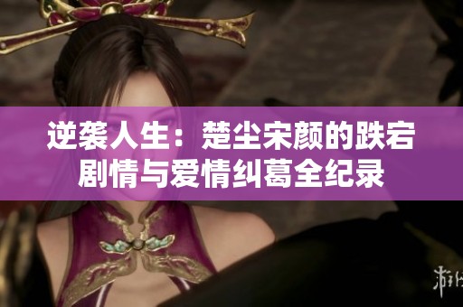 逆袭人生：楚尘宋颜的跌宕剧情与爱情纠葛全纪录