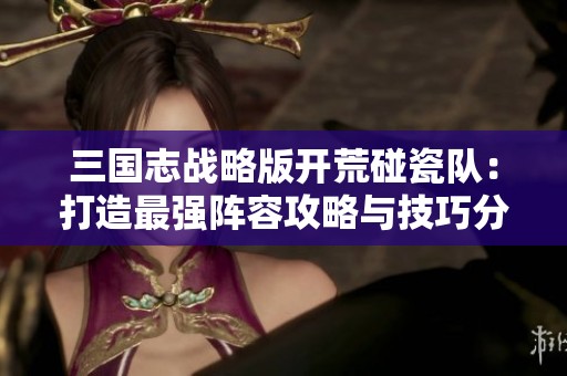 三国志战略版开荒碰瓷队：打造最强阵容攻略与技巧分享