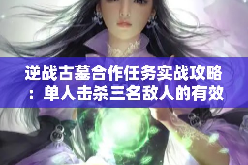 逆战古墓合作任务实战攻略:单人击杀三名敌人的有效方法解析 逆战古墓合作任务实战攻略:单人击杀三名敌人的有效方法解析