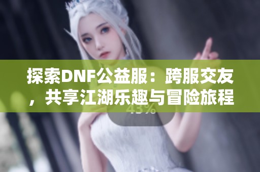 探索DNF公益服:跨服交友,共享江湖乐趣与冒险旅程 探索DNF公益服:跨服交友,共享江湖乐趣与冒险旅程