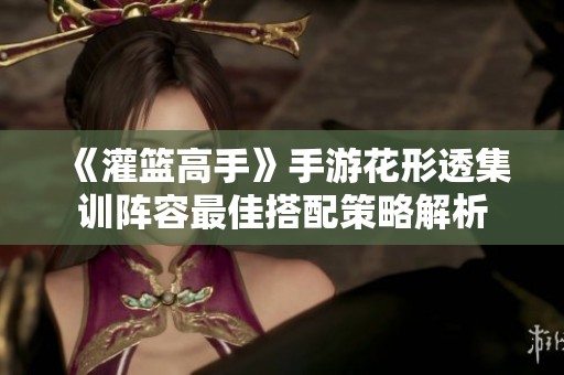 《灌篮高手》手游花形透集训阵容最佳搭配策略解析
