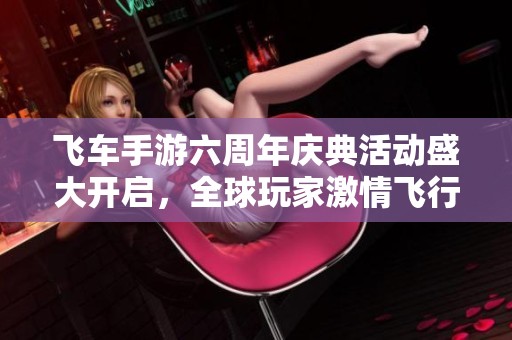飞车手游六周年庆典活动盛大开启，全球玩家激情飞行！