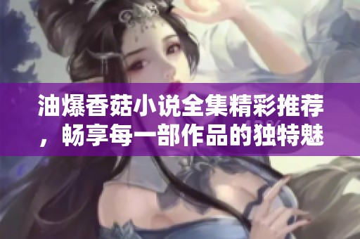 油爆香菇小说全集精彩推荐，畅享每一部作品的独特魅力