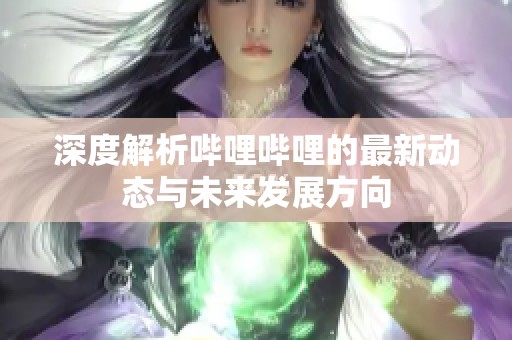 深度解析哔哩哔哩的最新动态与未来发展方向