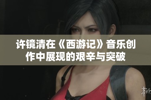 许镜清在《西游记》音乐创作中展现的艰辛与突破