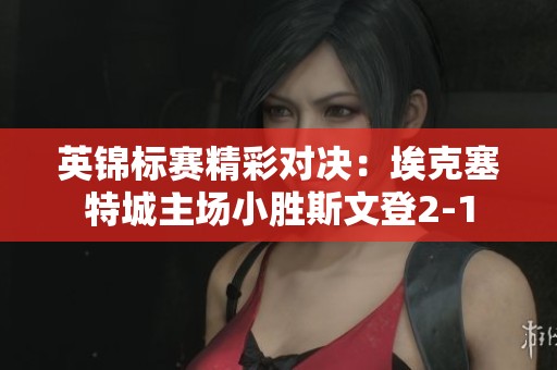 英锦标赛精彩对决：埃克塞特城主场小胜斯文登2-1