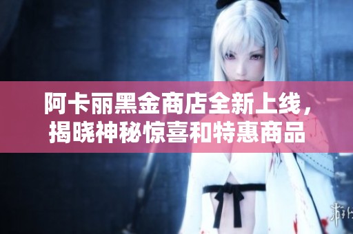阿卡丽黑金商店全新上线，揭晓神秘惊喜和特惠商品