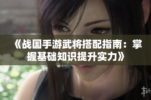 《战国手游武将搭配指南：掌握基础知识提升实力》