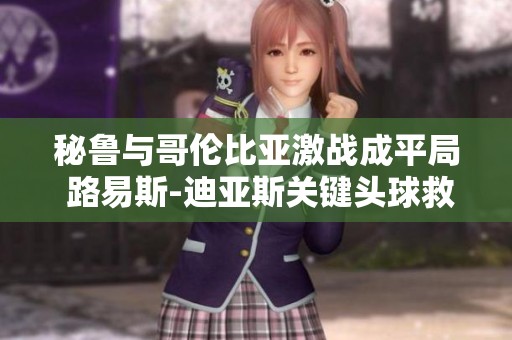 秘鲁与哥伦比亚激战成平局 路易斯-迪亚斯关键头球救主