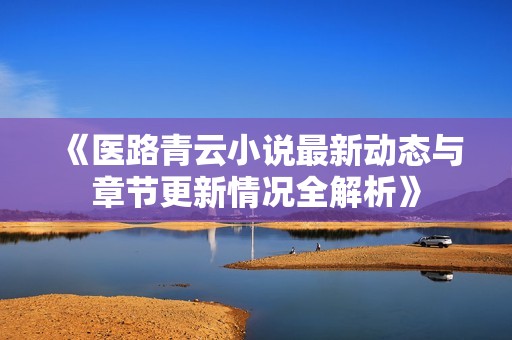 《医路青云小说最新动态与章节更新情况全解析》