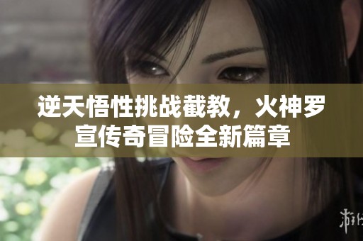 逆天悟性挑战截教，火神罗宣传奇冒险全新篇章