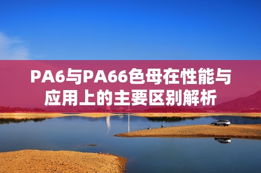 PA6与PA66色母在性能与应用上的主要区别解析