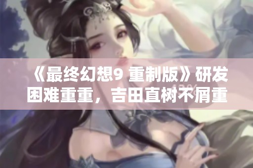 《最终幻想9 重制版》研发困难重重，吉田直树不屑重做