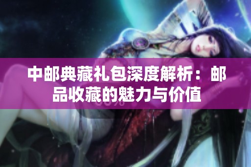 中邮典藏礼包深度解析：邮品收藏的魅力与价值