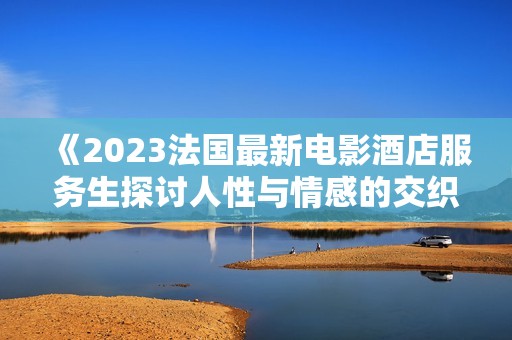 《2023法国最新电影酒店服务生探讨人性与情感的交织》