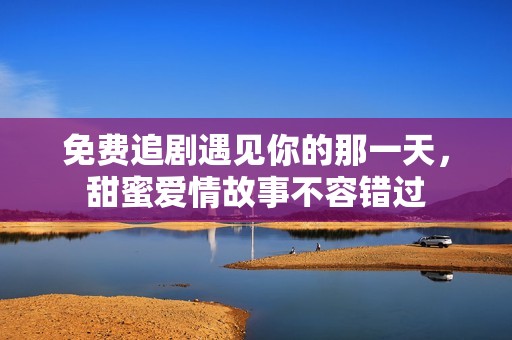 免费追剧遇见你的那一天，甜蜜爱情故事不容错过