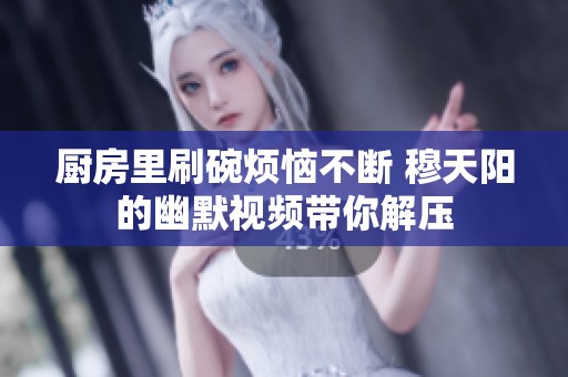 厨房里刷碗烦恼不断 穆天阳的幽默视频带你解压