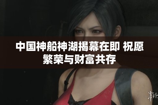 中国神船神湖揭幕在即 祝愿繁荣与财富共存