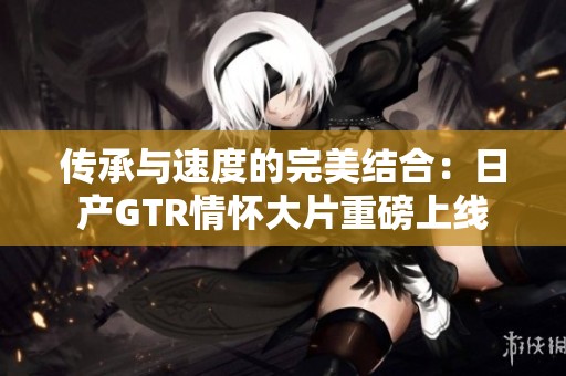 传承与速度的完美结合：日产GTR情怀大片重磅上线