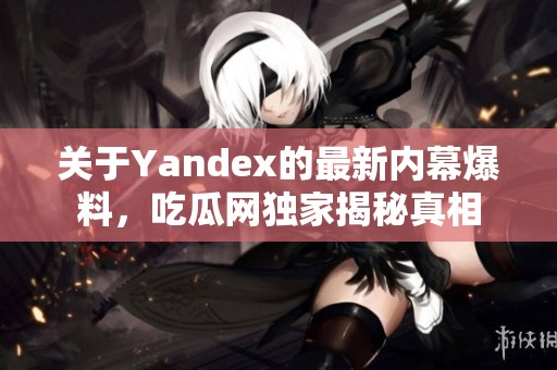 关于Yandex的最新内幕爆料，吃瓜网独家揭秘真相