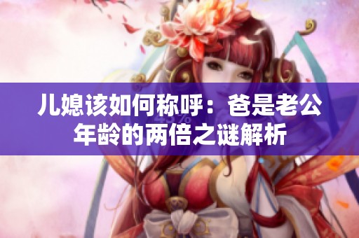 儿媳该如何称呼：爸是老公年龄的两倍之谜解析