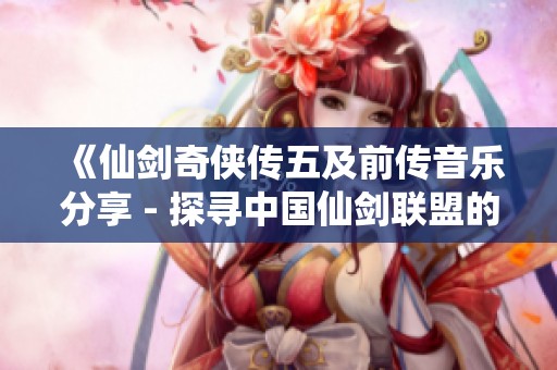《仙剑奇侠传五及前传音乐分享 - 探寻中国仙剑联盟的音符之旅》