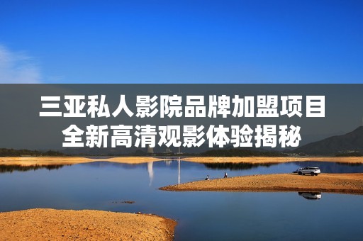 三亚私人影院品牌加盟项目全新高清观影体验揭秘