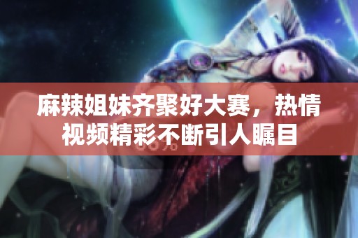 麻辣姐妹齐聚好大赛，热情视频精彩不断引人瞩目