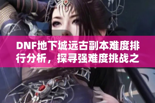 DNF地下城远古副本难度排行分析，探寻强难度挑战之最