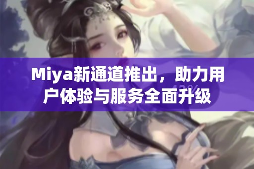 Miya新通道推出，助力用户体验与服务全面升级