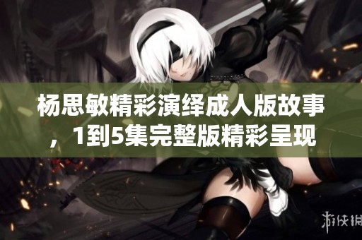 杨思敏精彩演绎成人版故事，1到5集完整版精彩呈现