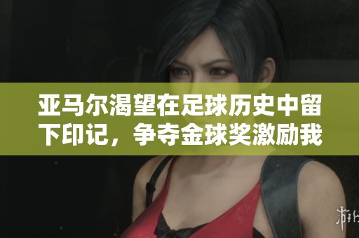 亚马尔渴望在足球历史中留下印记，争夺金球奖激励我前行