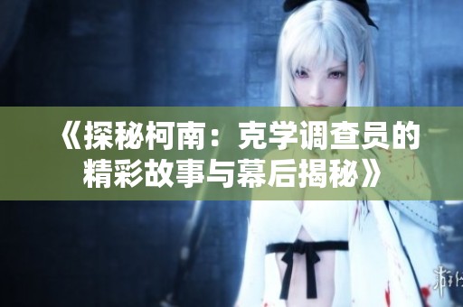 《探秘柯南：克学调查员的精彩故事与幕后揭秘》