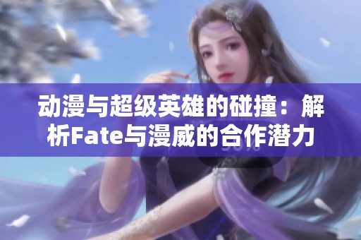 动漫与超级英雄的碰撞：解析Fate与漫威的合作潜力