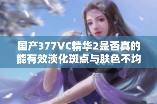 国产377VC精华2是否真的能有效淡化斑点与肤色不均？