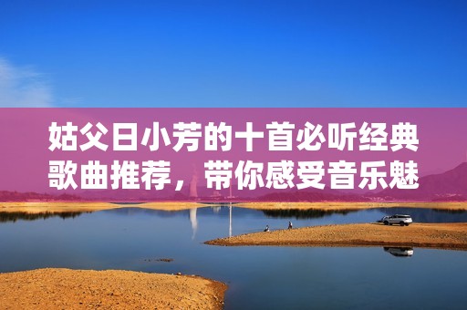 姑父日小芳的十首必听经典歌曲推荐，带你感受音乐魅力