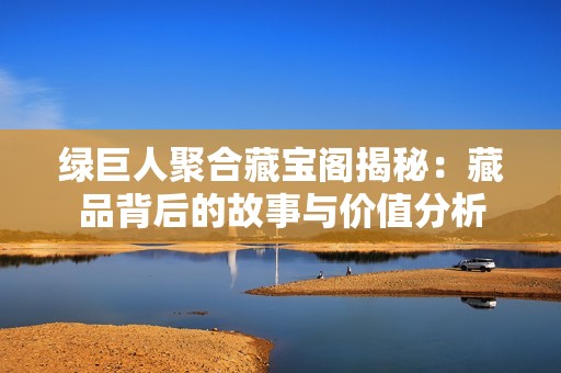 绿巨人聚合藏宝阁揭秘：藏品背后的故事与价值分析