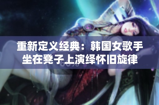 重新定义经典：韩国女歌手坐在凳子上演绎怀旧旋律