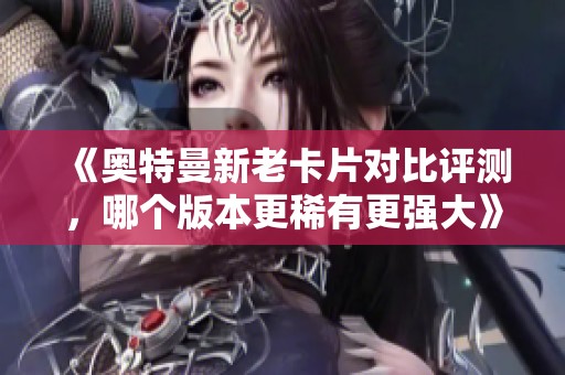 《奥特曼新老卡片对比评测，哪个版本更稀有更强大》