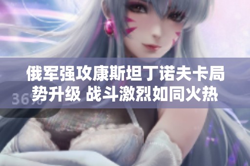 俄军强攻康斯坦丁诺夫卡局势升级 战斗激烈如同火热炒豆子