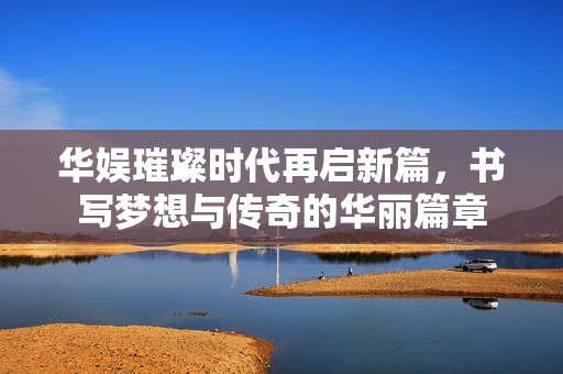 华娱璀璨时代再启新篇，书写梦想与传奇的华丽篇章