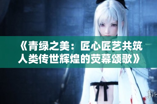《青绿之美：匠心匠艺共筑人类传世辉煌的荧幕颂歌》