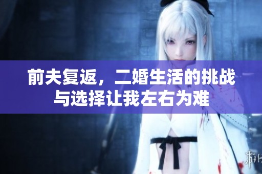 前夫复返，二婚生活的挑战与选择让我左右为难