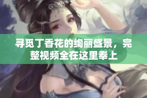 寻觅丁香花的绚丽盛景，完整视频全在这里奉上