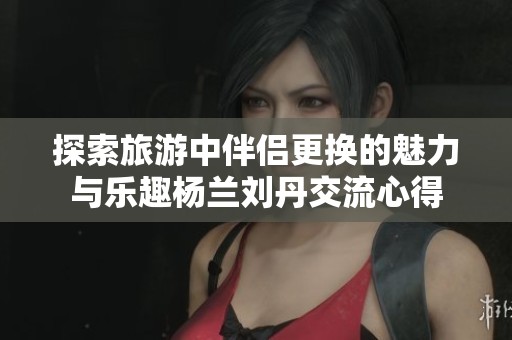 探索旅游中伴侣更换的魅力与乐趣杨兰刘丹交流心得