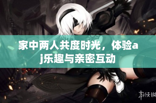 家中两人共度时光，体验aj乐趣与亲密互动