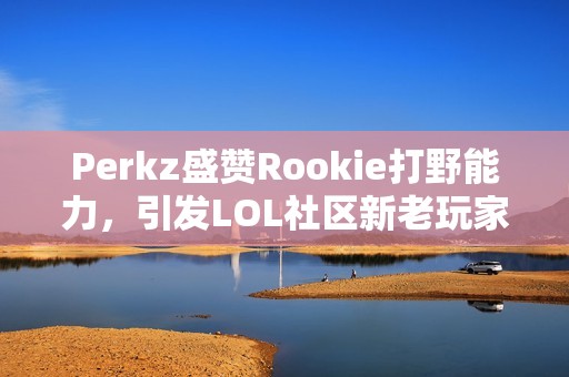 Perkz盛赞Rookie打野能力，引发LOL社区新老玩家热议