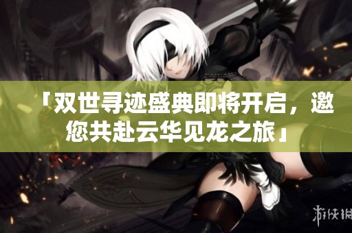 「双世寻迹盛典即将开启，邀您共赴云华见龙之旅」