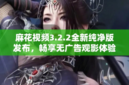 麻花视频3.2.2全新纯净版发布，畅享无广告观影体验